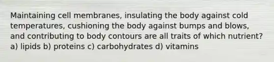 Maintaining cell membranes, insulating the body against cold temperatures, cushioning the body against bumps and blows, and contributing to body contours are all traits of which nutrient? a) lipids b) proteins c) carbohydrates d) vitamins