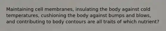 Maintaining cell membranes, insulating the body against cold temperatures, cushioning the body against bumps and blows, and contributing to body contours are all traits of which nutrient?