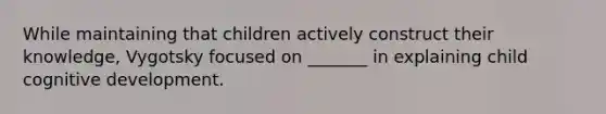 While maintaining that children actively construct their knowledge, Vygotsky focused on _______ in explaining child cognitive development.