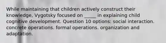 While maintaining that children actively construct their knowledge, Vygotsky focused on _____ in explaining child cognitive development. Question 10 options: social interaction. concrete operations. formal operations. organization and adaptation.