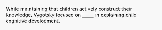 While maintaining that children actively construct their knowledge, Vygotsky focused on _____ in explaining child cognitive development.