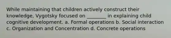 While maintaining that children actively construct their knowledge, Vygotsky focused on ________ in explaining child cognitive development. a. Formal operations b. Social interaction c. Organization and Concentration d. Concrete operations