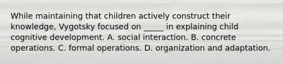 While maintaining that children actively construct their knowledge, Vygotsky focused on _____ in explaining child cognitive development. A. social interaction. B. concrete operations. C. formal operations. D. organization and adaptation.