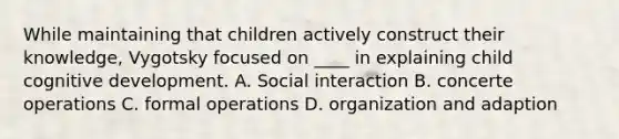 While maintaining that children actively construct their knowledge, Vygotsky focused on ____ in explaining child cognitive development. A. Social interaction B. concerte operations C. formal operations D. organization and adaption