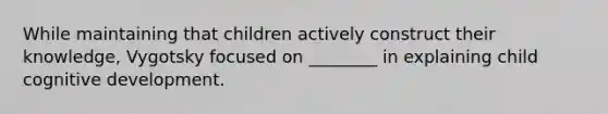 While maintaining that children actively construct their knowledge, Vygotsky focused on ________ in explaining child cognitive development.