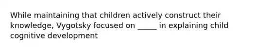 While maintaining that children actively construct their knowledge, Vygotsky focused on _____ in explaining child cognitive development