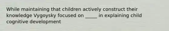 While maintaining that children actively construct their knowledge Vygoysky focused on _____ in explaining child cognitive development