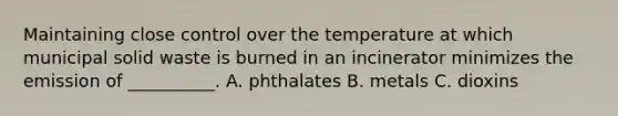 Maintaining close control over the temperature at which municipal solid waste is burned in an incinerator minimizes the emission of __________. A. phthalates B. metals C. dioxins