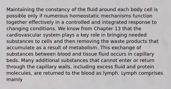 Maintaining the constancy of the fluid around each body cell is possible only if numerous homeostatic mechanisms function together effectively in a controlled and integrated response to changing conditions. We know from Chapter 13 that the cardiovascular system plays a key role in bringing needed substances to cells and then removing the waste products that accumulate as a result of metabolism. This exchange of substances between blood and tissue fluid occurs in capillary beds. Many additional substances that cannot enter or return through the capillary walls, including excess fluid and protein molecules, are returned to the blood as lymph. Lymph comprises mainly