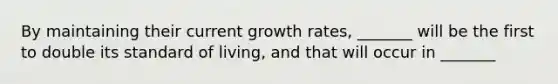 By maintaining their current growth​ rates, _______ will be the first to double its standard of​ living, and that will occur in​ _______