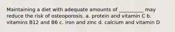 Maintaining a diet with adequate amounts of __________ may reduce the risk of osteoporosis. a. protein and vitamin C b. vitamins B12 and B6 c. iron and zinc d. calcium and vitamin D