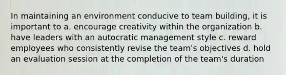 In maintaining an environment conducive to <a href='https://www.questionai.com/knowledge/k9shjxM4lP-team-building' class='anchor-knowledge'>team building</a>, it is important to a. encourage creativity within the organization b. have leaders with an autocratic management style c. reward employees who consistently revise the team's objectives d. hold an evaluation session at the completion of the team's duration