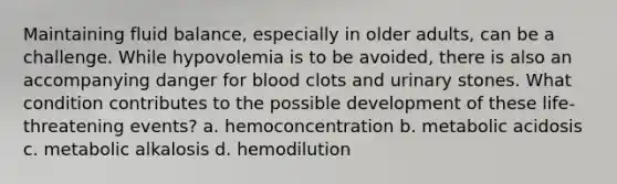 Maintaining fluid balance, especially in older adults, can be a challenge. While hypovolemia is to be avoided, there is also an accompanying danger for blood clots and urinary stones. What condition contributes to the possible development of these life-threatening events? a. hemoconcentration b. metabolic acidosis c. metabolic alkalosis d. hemodilution