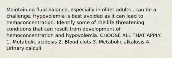 Maintaining fluid balance, especially in older adults , can be a challenge. Hypovolemia is best avoided as it can lead to hemoconcentration. Identify some of the life-threatening conditions that can result from development of hemoconcentration and hypovolemia. CHOOSE ALL THAT APPLY: 1. Metabolic acidosis 2. Blood clots 3. Metabolic alkalosis 4. Urinary calculi