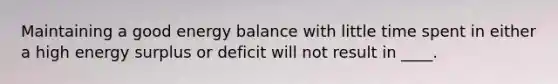 Maintaining a good energy balance with little time spent in either a high energy surplus or deficit will not result in ____.