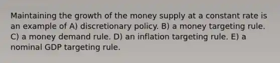 Maintaining the growth of the money supply at a constant rate is an example of A) discretionary policy. B) a money targeting rule. C) a money demand rule. D) an inflation targeting rule. E) a nominal GDP targeting rule.