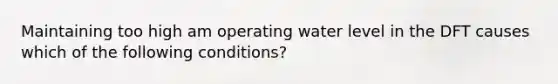 Maintaining too high am operating water level in the DFT causes which of the following conditions?