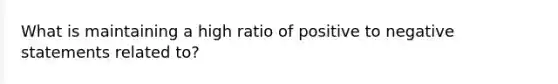 What is maintaining a high ratio of positive to negative statements related to?