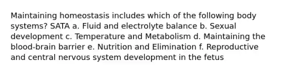 Maintaining homeostasis includes which of the following body systems? SATA a. Fluid and electrolyte balance b. Sexual development c. Temperature and Metabolism d. Maintaining the blood-brain barrier e. Nutrition and Elimination f. Reproductive and central nervous system development in the fetus