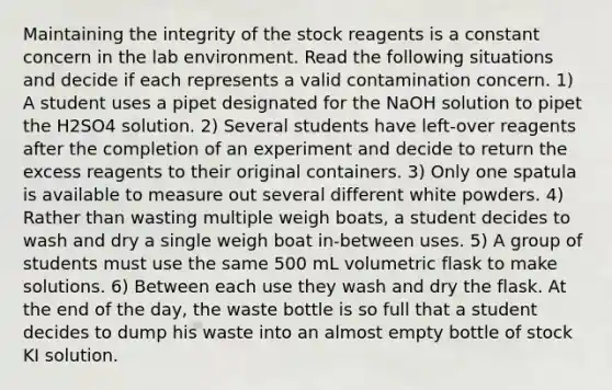 Maintaining the integrity of the stock reagents is a constant concern in the lab environment. Read the following situations and decide if each represents a valid contamination concern. 1) A student uses a pipet designated for the NaOH solution to pipet the H2SO4 solution. 2) Several students have left-over reagents after the completion of an experiment and decide to return the excess reagents to their original containers. 3) Only one spatula is available to measure out several different white powders. 4) Rather than wasting multiple weigh boats, a student decides to wash and dry a single weigh boat in-between uses. 5) A group of students must use the same 500 mL volumetric flask to make solutions. 6) Between each use they wash and dry the flask. At the end of the day, the waste bottle is so full that a student decides to dump his waste into an almost empty bottle of stock KI solution.