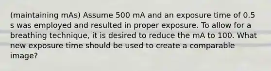 (maintaining mAs) Assume 500 mA and an exposure time of 0.5 s was employed and resulted in proper exposure. To allow for a breathing technique, it is desired to reduce the mA to 100. What new exposure time should be used to create a comparable image?