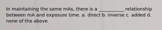 In maintaining the same mAs, there is a ___________ relationship between mA and exposure time. a. direct b. inverse c. added d. none of the above