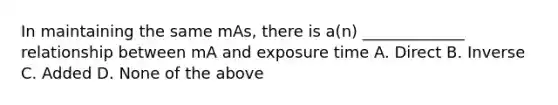 In maintaining the same mAs, there is a(n) _____________ relationship between mA and exposure time A. Direct B. Inverse C. Added D. None of the above