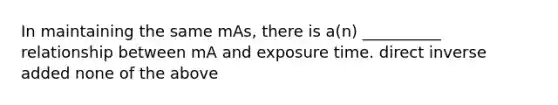 In maintaining the same mAs, there is a(n) __________ relationship between mA and exposure time. direct inverse added none of the above