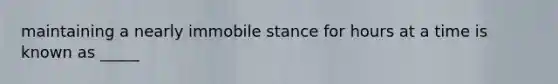 maintaining a nearly immobile stance for hours at a time is known as _____