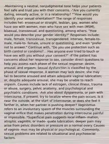 -Maintaining a neutral, nonjudgmental tone helps your patients feel safe and trust you with their concerns. -"Are you currently dating, sexually active, or in a relationship? ""How would you identify your sexual orientation?" The range of responses includes het- erosexual or straight, lesbian, gay, women who have sex with women, men who have sex with men (MSM), bisexual, transsexual, and questioning, among others. "How would you describe your gender identity?" Responses include: male, female, transsexual, transgendered, intersex, female-to-male, male-to- female, unsure or questioning, and even "prefer not to answer." Continue with, "Do you use protection such as birth control or condoms?... Has anyone ever tried to touch or have sex with you without your consent?" -If the patient has concerns about her response to sex, consider direct questions to help you assess each phase of the sexual response: desire, arousal, and orgasm: Sexual dysfunction is classified by the phase of sexual response. A woman may lack desire; she may fail to become aroused and attain adequate vaginal lubrication; or, despite adequate arousal, she may be unable to reach orgasm. Causes include lack of estrogen, clinical illness, trauma or abuse, surgery, pelvic anatomy, and psychological and psychiatric conditions. -Ask also about dyspareunia, or pain with intercourse. If present, try to localize where the pain occurs. Is it near the outside, at the start of intercourse, or does she feel it farther in, when her partner is pushing deeper? Vaginismus refers to an involuntary spasm of the muscles surrounding the vaginal orifice that makes penetration during intercourse painful or impossible. *Superficial pain suggests local inflam- mation, atrophic vaginitis, or inade- quate lubrication; deeper pain may arise from pelvic disorders or pressure on a normal ovary. Causes of vaginis- mus may be physical or psychological. -Commonly, sexual problems are related to situational and psychosocial factors.