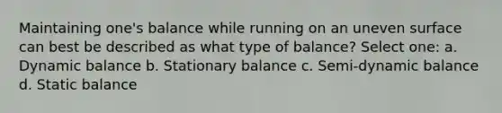 Maintaining one's balance while running on an uneven surface can best be described as what type of balance? Select one: a. Dynamic balance b. Stationary balance c. Semi-dynamic balance d. Static balance