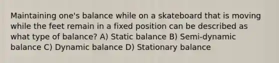 Maintaining one's balance while on a skateboard that is moving while the feet remain in a fixed position can be described as what type of balance? A) Static balance B) Semi-dynamic balance C) Dynamic balance D) Stationary balance