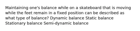 Maintaining one's balance while on a skateboard that is moving while the feet remain in a fixed position can be described as what type of balance? Dynamic balance Static balance Stationary balance Semi-dynamic balance