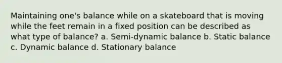 Maintaining one's balance while on a skateboard that is moving while the feet remain in a fixed position can be described as what type of balance? a. Semi-dynamic balance b. Static balance c. Dynamic balance d. Stationary balance