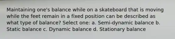 Maintaining one's balance while on a skateboard that is moving while the feet remain in a fixed position can be described as what type of balance? Select one: a. Semi-dynamic balance b. Static balance c. Dynamic balance d. Stationary balance