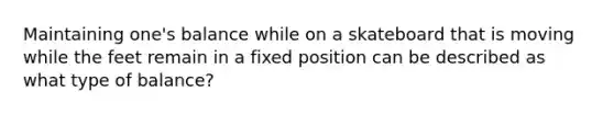 Maintaining one's balance while on a skateboard that is moving while the feet remain in a fixed position can be described as what type of balance?