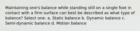 Maintaining one's balance while standing still on a single foot in contact with a firm surface can best be described as what type of balance? Select one: a. Static balance b. Dynamic balance c. Semi-dynamic balance d. Motion balance