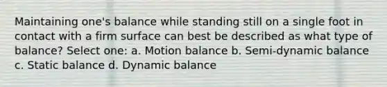 Maintaining one's balance while standing still on a single foot in contact with a firm surface can best be described as what type of balance? Select one: a. Motion balance b. Semi-dynamic balance c. Static balance d. Dynamic balance