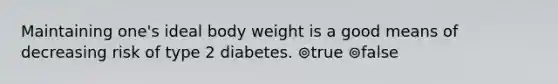 Maintaining one's ideal body weight is a good means of decreasing risk of type 2 diabetes. ⊚true ⊚false