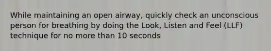 While maintaining an open airway, quickly check an unconscious person for breathing by doing the Look, Listen and Feel (LLF) technique for no more than 10 seconds