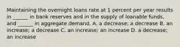 Maintaining the overnight loans rate at 1 percent per year results in​ ______ in bank reserves and in the supply of loanable​ funds, and​ ______ in aggregate demand. A. a​ decrease; a decrease B. an​ increase; a decrease C. an​ increase; an increase D. a​ decrease; an increase