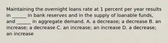 Maintaining the overnight loans rate at 1 percent per year results in​ ______ in bank reserves and in the supply of loanable​ funds, and​ ______ in aggregate demand. A. a​ decrease; a decrease B. an​ increase; a decrease C. an​ increase; an increase D. a​ decrease; an increase