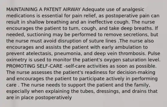 MAINTAINING A PATENT AIRWAY Adequate use of analgesic medications is essential for pain relief, as postoperative pain can result in shallow breathing and an ineffective cough. The nurse encourages the patient to turn, cough, and take deep breaths. If needed, suctioning may be performed to remove secretions, but the nurse must avoid disruption of suture lines .The nurse also encourages and assists the patient with early ambulation to prevent atelectasis, pneumonia, and deep vein thrombosis. Pulse oximetry is used to monitor the patient's oxygen saturation level. PROMOTING SELF-CARE -self-care activities as soon as possible. The nurse assesses the patient's readiness for decision-making and encourages the patient to participate actively in performing care . The nurse needs to support the patient and the family, especially when explaining the tubes, dressings, and drains that are in place postoperatively