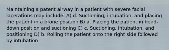 Maintaining a patent airway in a patient with severe facial lacerations may include: A) d. Suctioning, intubation, and placing the patient in a prone position B) a. Placing the patient in head-down position and suctioning C) c. Suctioning, intubation, and positioning D) b. Rolling the patient onto the right side followed by intubation