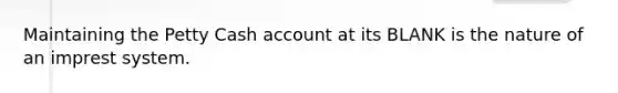 Maintaining the Petty Cash account at its BLANK is the nature of an imprest system.