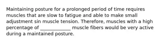 Maintaining posture for a prolonged period of time requires muscles that are slow to fatigue and able to make small adjustment sin muscle tension. Therefore, muscles with a high percentage of _____________ muscle fibers would be very active during a maintained posture.