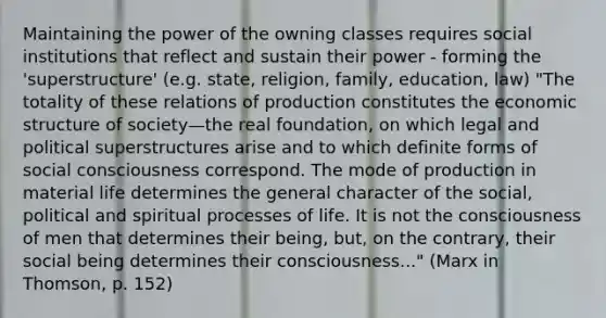 Maintaining the power of the owning classes requires social institutions that reflect and sustain their power - forming the 'superstructure' (e.g. state, religion, family, education, law) "The totality of these relations of production constitutes the economic structure of society—the real foundation, on which legal and political superstructures arise and to which definite forms of social consciousness correspond. The mode of production in material life determines the general character of the social, political and spiritual processes of life. It is not the consciousness of men that determines their being, but, on the contrary, their social being determines their consciousness..." (Marx in Thomson, p. 152)