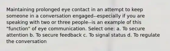 Maintaining prolonged eye contact in an attempt to keep someone in a conversation engaged--especially if you are speaking with two or three people--is an example of this "function" of eye communication. Select one: a. To secure attention b. To secure feedback c. To signal status d. To regulate the conversation