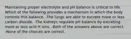 Maintaining proper electrolyte and pH balance is critical to life. Which of the following provides a mechanism in which the body controls this balance. -The lungs are able to excrete more or less carbon dioxide. -The kidneys regulate pH balance by excreting more or less acid H ions. -Both of the answers above are correct. -None of the choices are correct.