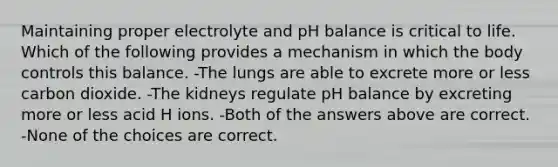 Maintaining proper electrolyte and pH balance is critical to life. Which of the following provides a mechanism in which the body controls this balance. -The lungs are able to excrete more or less carbon dioxide. -The kidneys regulate pH balance by excreting more or less acid H ions. -Both of the answers above are correct. -None of the choices are correct.